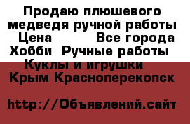 Продаю плюшевого медведя ручной работы › Цена ­ 650 - Все города Хобби. Ручные работы » Куклы и игрушки   . Крым,Красноперекопск